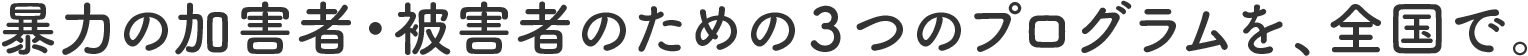 暴力の加害者・被害者のための3つのプログラムを、全国で。